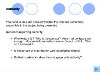 Authority



You need to take into account whether the web-site author has
credentials in the subject being presented.

Questions regarding authority:

      Who wrote this? Who is the sponsor? An e-mail contact is not
       enough. Most reliable web-sites have an “about us” link. Click
       on it and read it.

      Is the person or organization well-regarded by others?

      Do their credentials allow them to speak with authority?
 