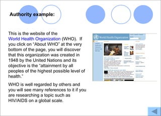 Authority example:


This is the website of the
World Health Organization (WHO). If
you click on “About WHO” at the very
bottom of the page, you will discover
that this organization was created in
1948 by the United Nations and its
objective is the “attainment by all
peoples of the highest possible level of
health.”
WHO is well regarded by others and
you will see many references to it if you
are researching a topic such as
HIV/AIDS on a global scale.
 