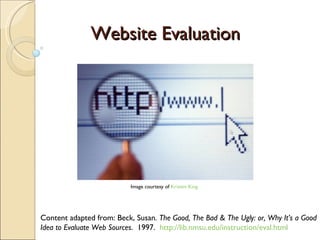 Website Evaluation Content adapted from: Beck, Susan.  The Good, The Bad & The Ugly: or, Why It’s a Good Idea to Evaluate Web Sources .  1997.   http://lib.nmsu.edu/instruction/eval.html Image courtesy of  Kristen King 
