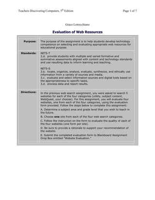 Teachers Discovering Computers, 5th
Edition Page 1 of 7
Grace Lotrecchiano
Evaluation of Web Resources
Purpose: The purpose of the assignment is to help students develop technology
competence on selecting and evaluating appropriate web resources for
educational purpose.
Standards: NETS-T
2.d. provide students with multiple and varied formative and
summative assessments aligned with content and technology standards
and use resulting data to inform learning and teaching.
NETS-S
3.b. locate, organize, analyze, evaluate, synthesize, and ethically use
information from a variety of sources and media.
3.c. evaluate and select information sources and digital tools based on
the appropriateness to specific tasks.
3.d. process data and report results.
Directions: In the previous web search assignment, you were asked to search 5
websites for each of the four categories (utility, subject content,
WebQuest, your choices). For this assignment, you will evaluate four
websites, one from each of the four categories, using the evaluation
form provided. Follow the steps below to complete this assignment:
A. Determine a subject area and grade level that you wish to teach in
the future.
B. Choose one site from each of the four web search categories.
C. Follow the instruction on the form to evaluate the quality of each of
the four websites (one form per site).
D. Be sure to provide a rationale to support your recommendation of
the website.
E. Submit the completed evaluation form to Blackboard Assignment
Drop Box entitled "Website Evaluation."
 