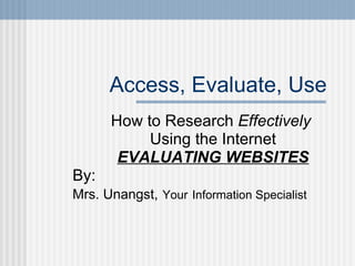 Access, Evaluate, Use How to Research  Effectively   Using the Internet EVALUATING WEBSITES By:  Mrs. Unangst,   Your   Information Specialist 