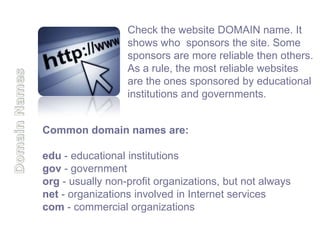 Check the website DOMAIN name. It
                  shows who sponsors the site. Some
                  sponsors are more reliable then others.
                  As a rule, the most reliable websites
                  are the ones sponsored by educational
                  institutions and governments.


Common domain names are:

edu - educational institutions
gov - government
org - usually non-profit organizations, but not always
net - organizations involved in Internet services
com - commercial organizations
 
