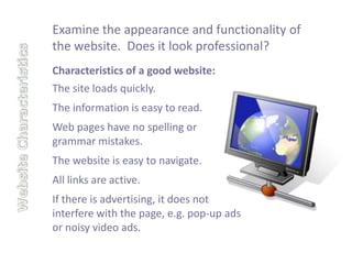 Examine the appearance and functionality of
the website. Does it look professional?
Characteristics of a good website:
The site loads quickly.
The information is easy to read.
Web pages have no spelling or
grammar mistakes.
The website is easy to navigate.
All links are active.
If there is advertising, it does not
interfere with the page, e.g. pop-up ads
or noisy video ads.
 