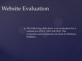 Website Evaluation


           The following slide show is an evaluation for a
            website for EDUC 2201 Fall 2012. The
            evaluation and comments are done by Brittany
            Dobbins.
 