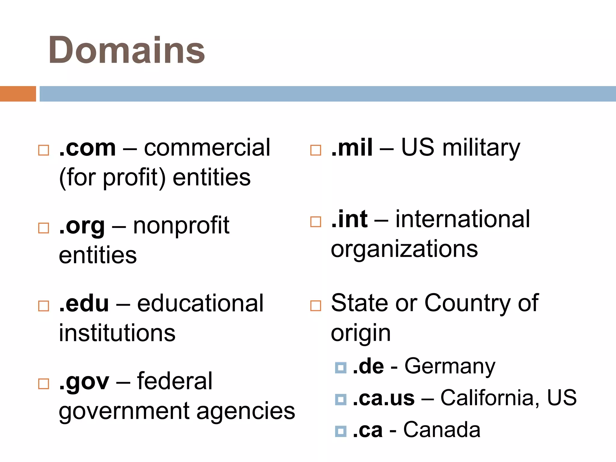 Domains
.com – commercial .mil – US military
(for profit) entities
.org – nonprofit .int – international
entities organizations
.edu – educational State or Country of
institutions origin
.de - Germany
.gov – federal
.ca.us – California, US
government agencies
.ca - Canada