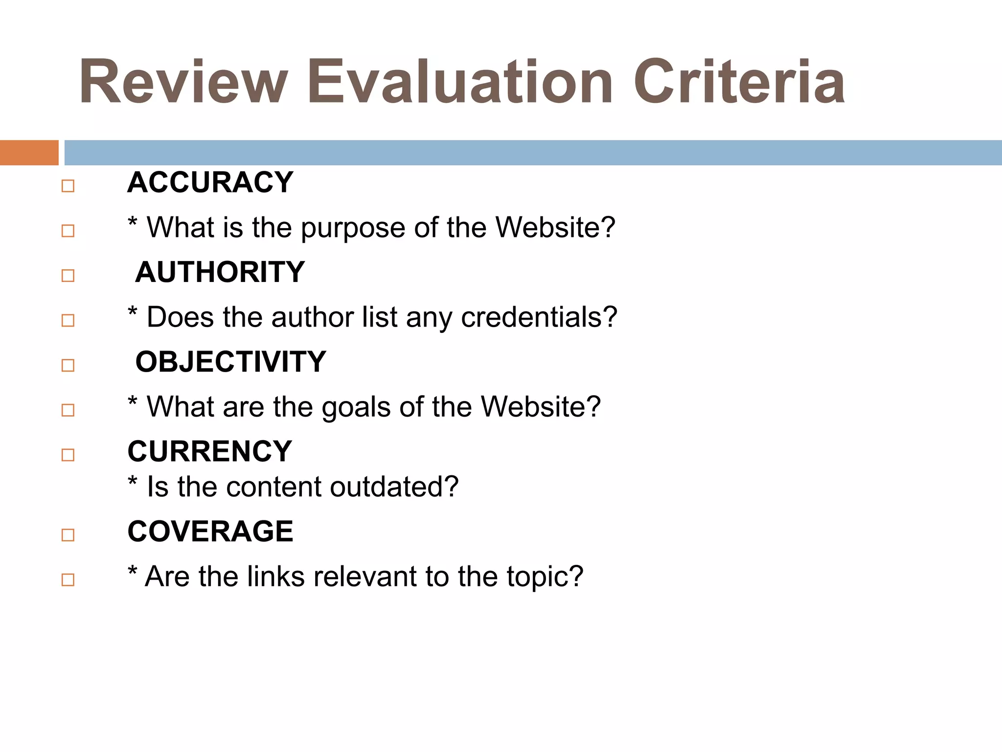 Review Evaluation Criteria
ACCURACY
* What is the purpose of the Website?
AUTHORITY
* Does the author list any credentials?
OBJECTIVITY
* What are the goals of the Website?
CURRENCY
* Is the content outdated?
COVERAGE
* Are the links relevant to the topic?