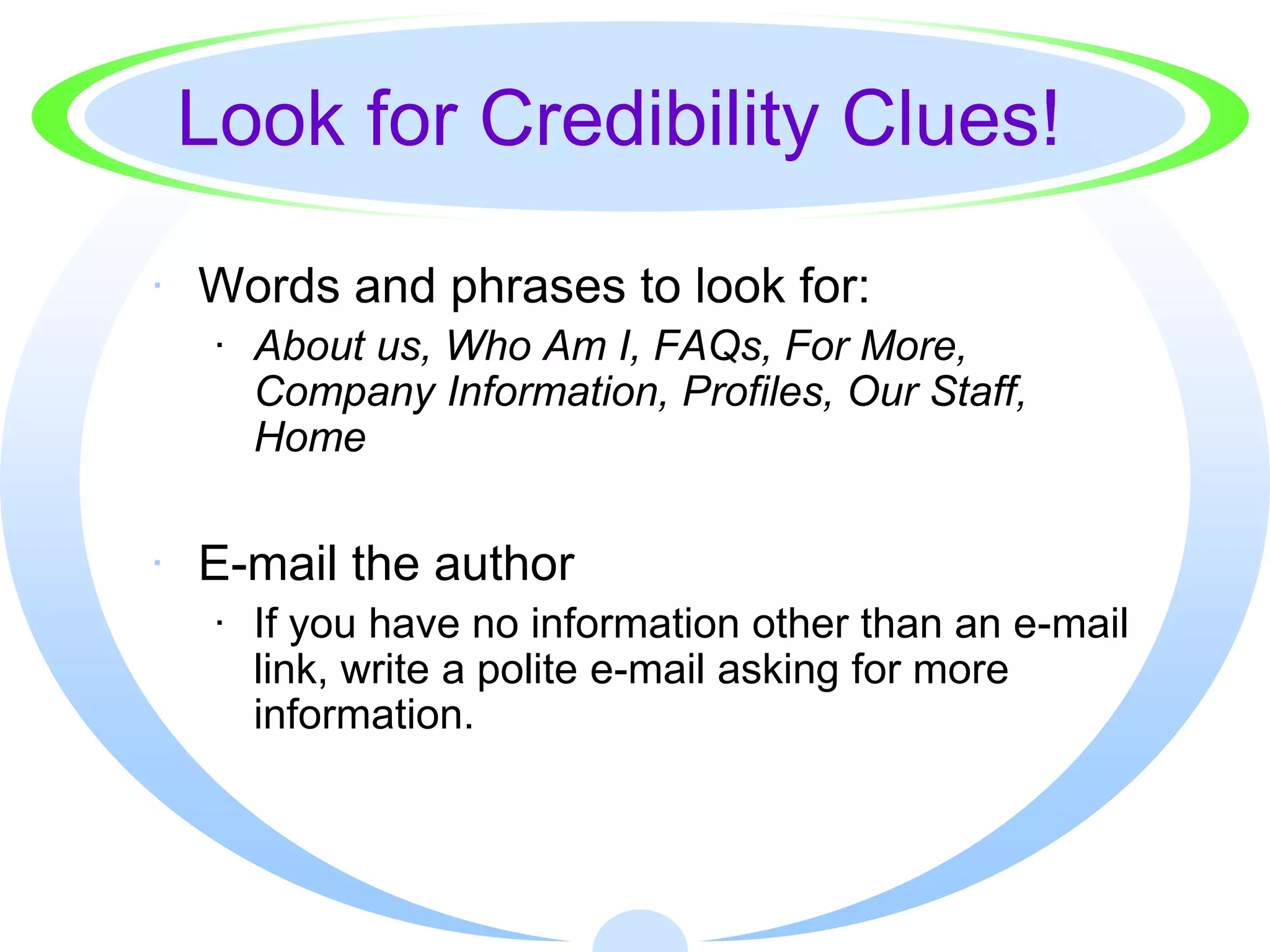 Look for Credibility Clues!

· Words and phrases to look for:
  · About us, Who Am I, FAQs, For More,
    Company Information, Profiles, Our Staff,
    Home


· E-mail the author
  · If you have no information other than an e-mail
    link, write a polite e-mail asking for more
    information.
 