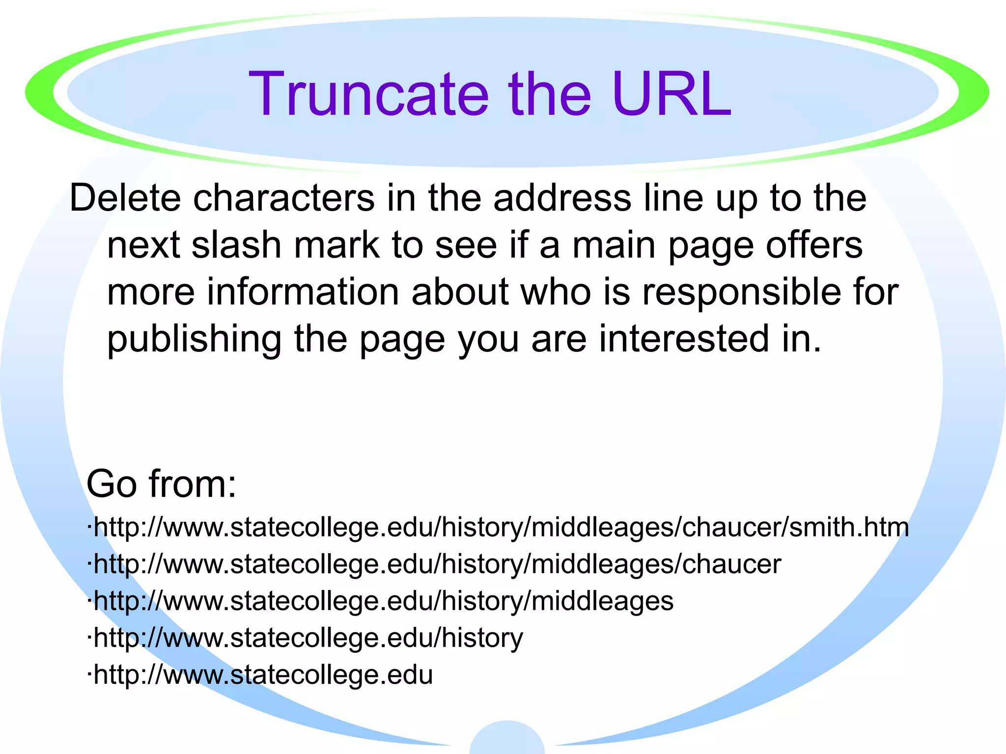 Truncate the URL
Delete characters in the address line up to the
 next slash mark to see if a main page offers
 more information about who is responsible for
 publishing the page you are interested in.


Go from:
·http://www.statecollege.edu/history/middleages/chaucer/smith.htm
·http://www.statecollege.edu/history/middleages/chaucer
·http://www.statecollege.edu/history/middleages
·http://www.statecollege.edu/history
·http://www.statecollege.edu
 
