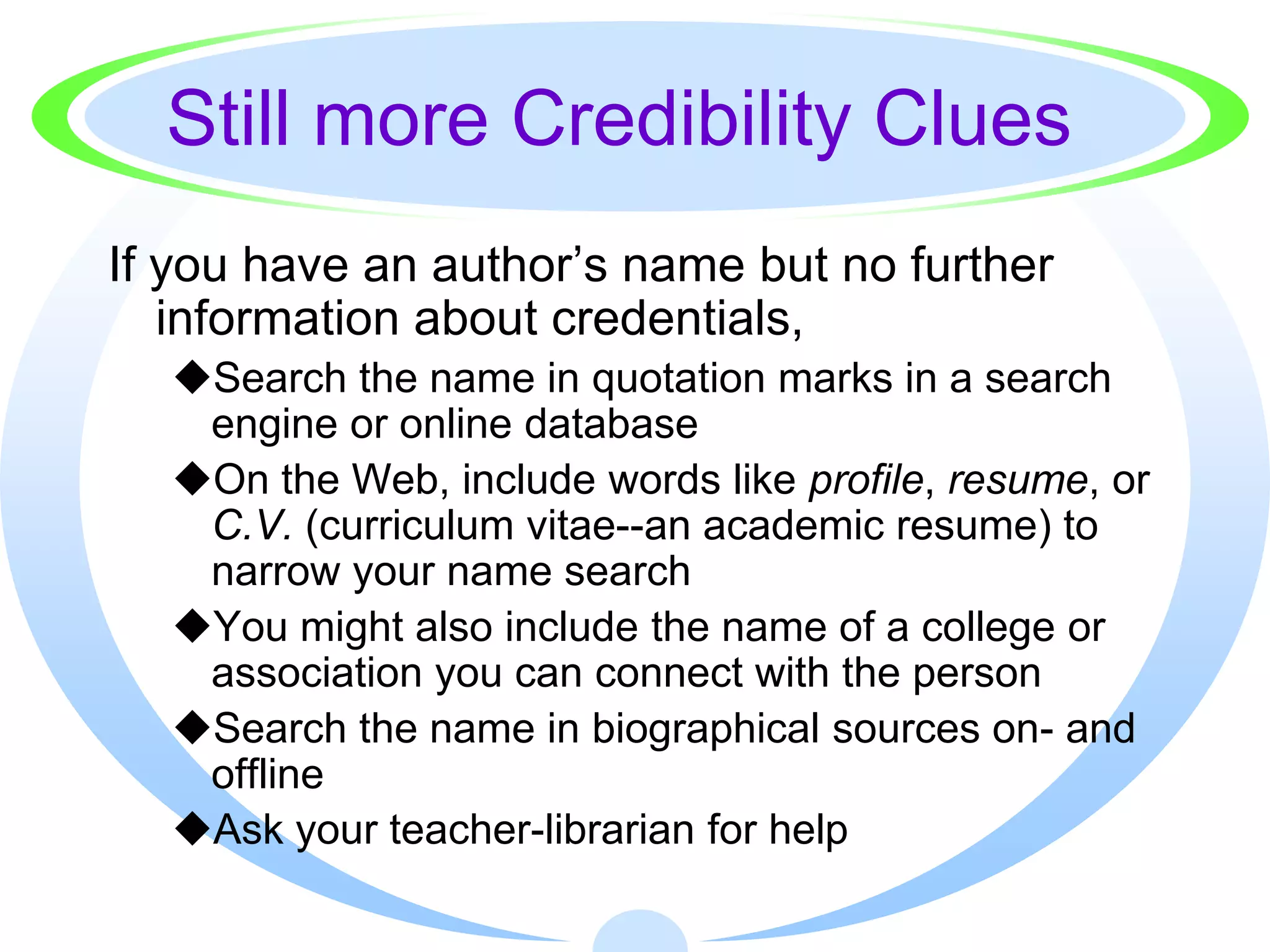 Still more Credibility Clues
If you have an author’s name but no further
   information about credentials,
  Search the name in quotation marks in a search
   engine or online database
  On the Web, include words like profile, resume, or
   C.V. (curriculum vitae--an academic resume) to
   narrow your name search
  You might also include the name of a college or
   association you can connect with the person
  Search the name in biographical sources on- and
   offline
  Ask your teacher-librarian for help
 