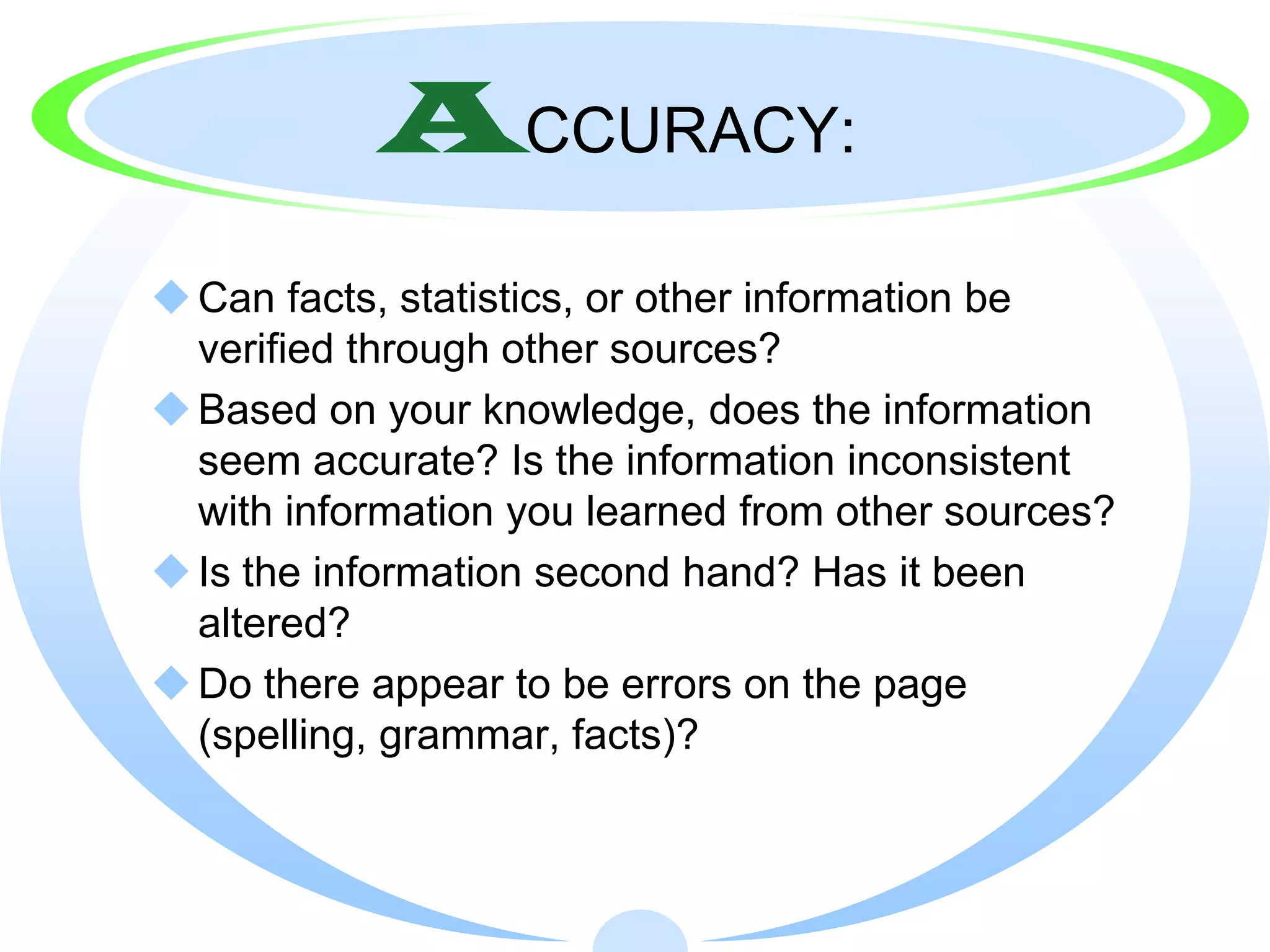 ACCURACY:
 Can facts, statistics, or other information be
  verified through other sources?
 Based on your knowledge, does the information
  seem accurate? Is the information inconsistent
  with information you learned from other sources?
 Is the information second hand? Has it been
  altered?
 Do there appear to be errors on the page
  (spelling, grammar, facts)?
 