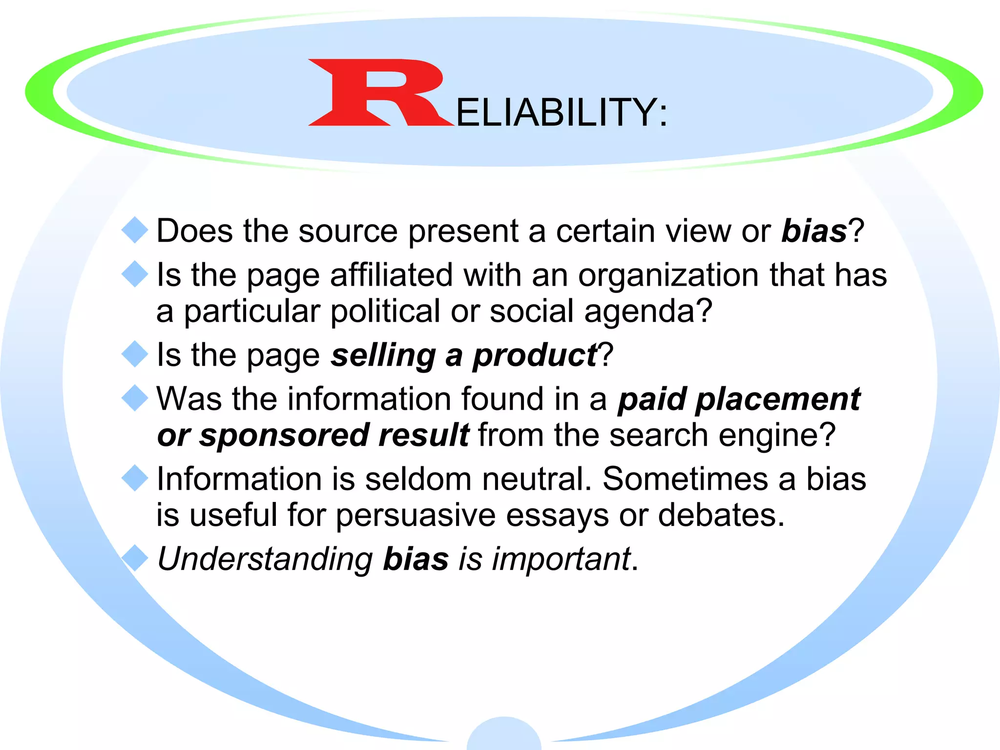 R         ELIABILITY:

 Does the source present a certain view or bias?
 Is the page affiliated with an organization that has
  a particular political or social agenda?
 Is the page selling a product?
 Was the information found in a paid placement
  or sponsored result from the search engine?
 Information is seldom neutral. Sometimes a bias
  is useful for persuasive essays or debates.
 Understanding bias is important.
 