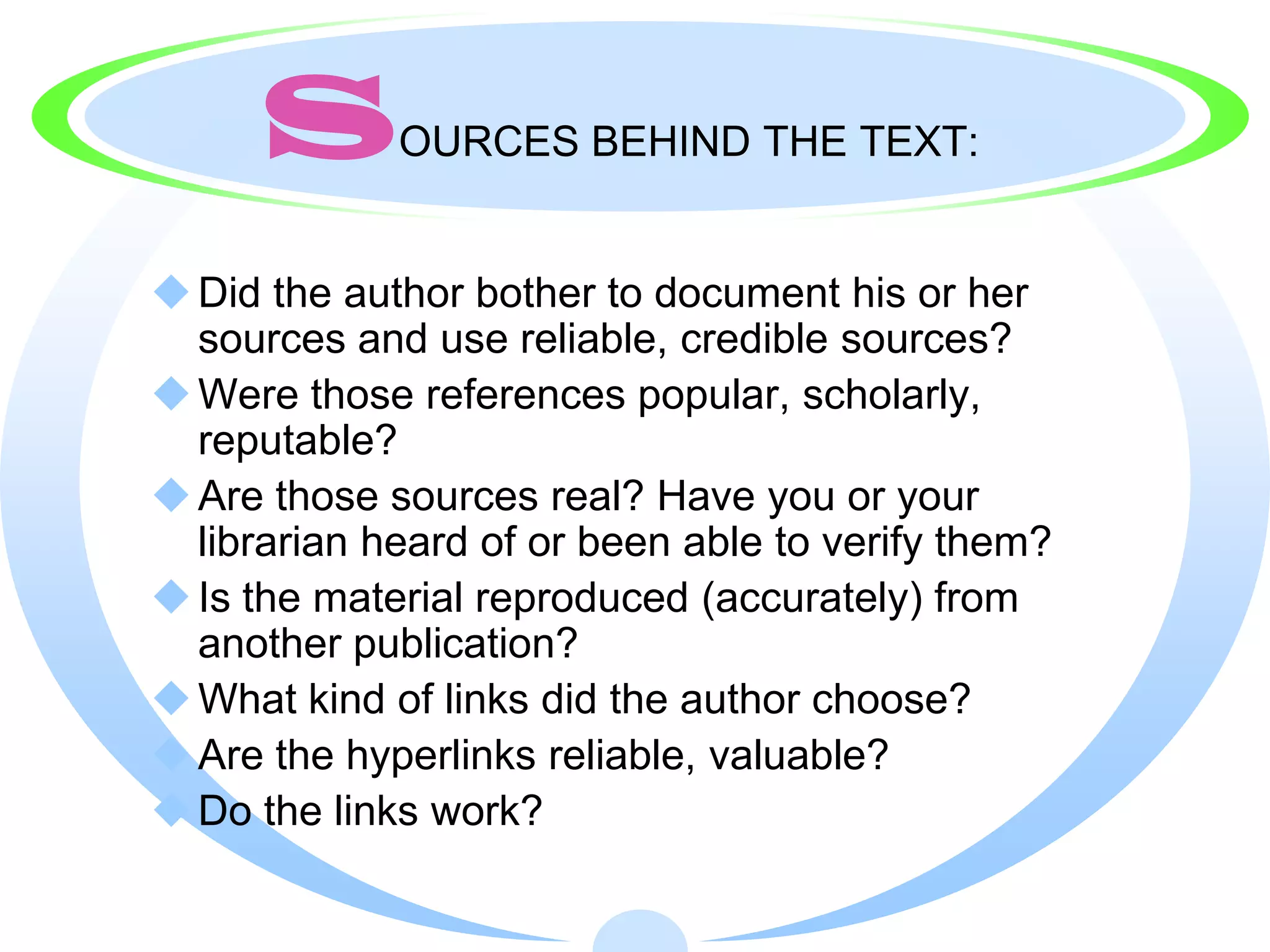 S       OURCES BEHIND THE TEXT:


 Did the author bother to document his or her
  sources and use reliable, credible sources?
 Were those references popular, scholarly,
  reputable?
 Are those sources real? Have you or your
  librarian heard of or been able to verify them?
 Is the material reproduced (accurately) from
  another publication?
 What kind of links did the author choose?
 Are the hyperlinks reliable, valuable?
 Do the links work?
 