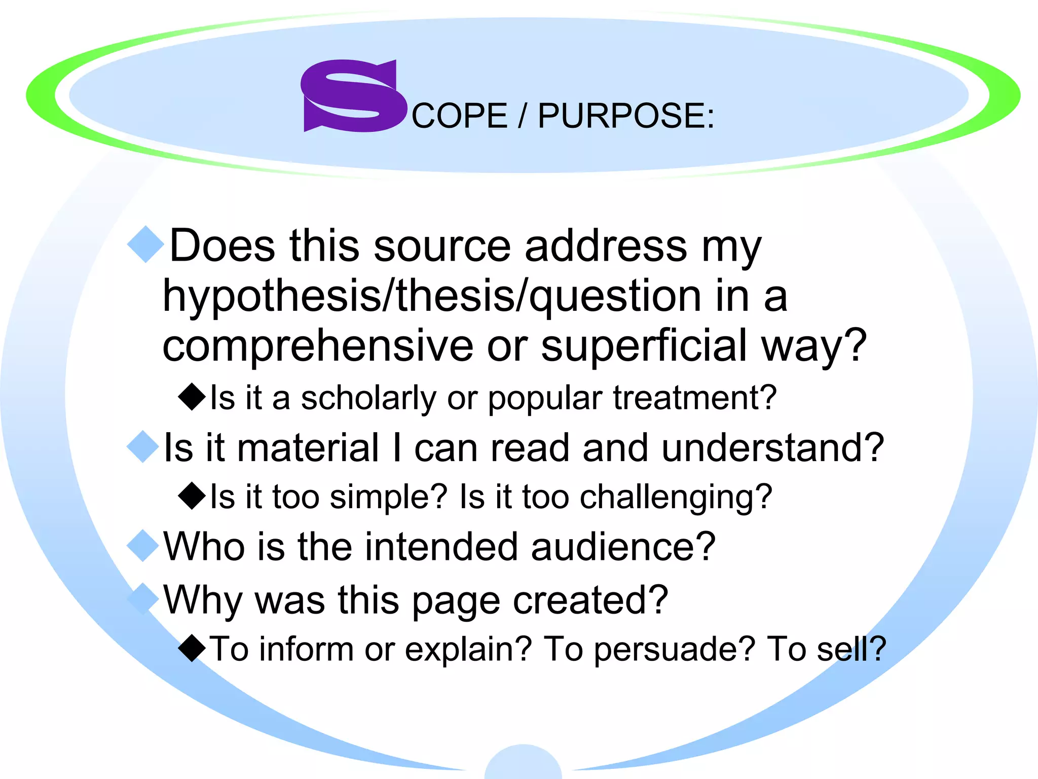 S       COPE / PURPOSE:


Does this source address my
 hypothesis/thesis/question in a
 comprehensive or superficial way?
  Is it a scholarly or popular treatment?
Is it material I can read and understand?
  Is it too simple? Is it too challenging?
Who is the intended audience?
Why was this page created?
  To inform or explain? To persuade? To sell?
 