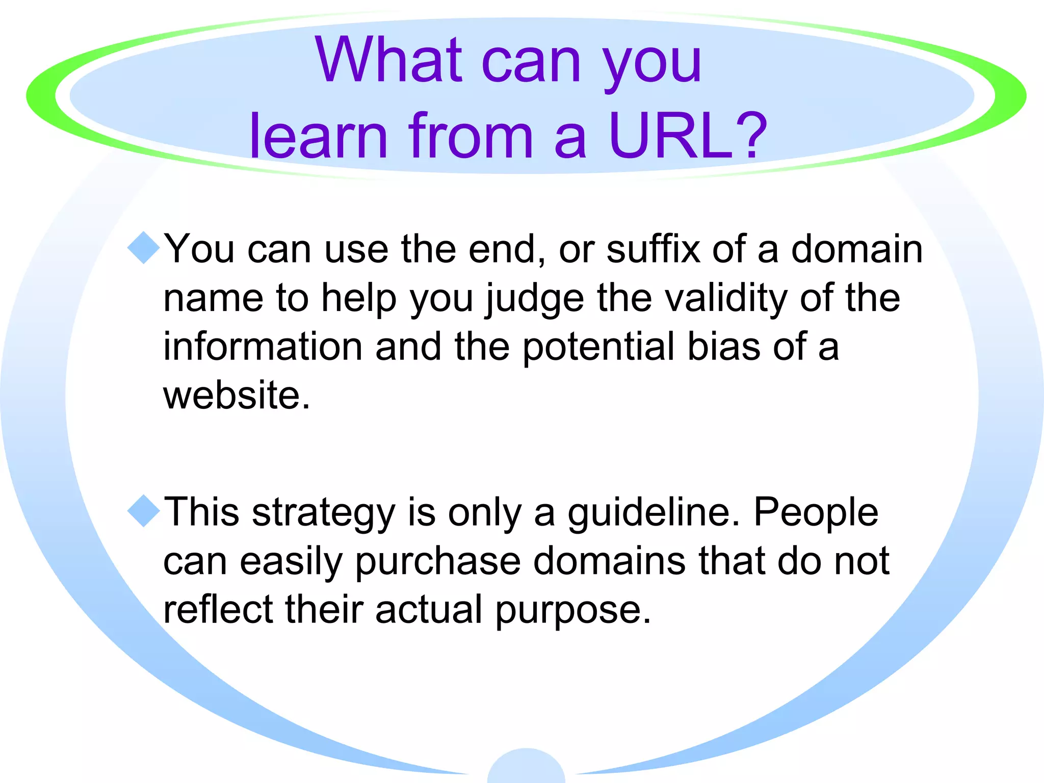 What can you
      learn from a URL?
You can use the end, or suffix of a domain
 name to help you judge the validity of the
 information and the potential bias of a
 website.

This strategy is only a guideline. People
 can easily purchase domains that do not
 reflect their actual purpose.
 