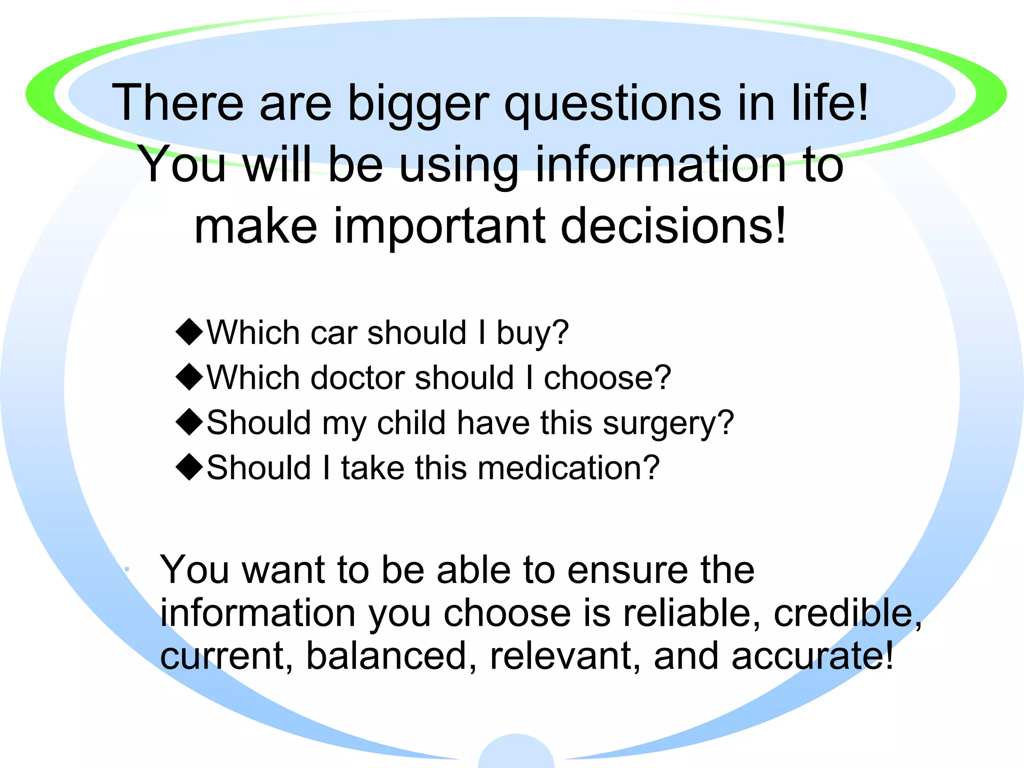 There are bigger questions in life!
 You will be using information to
   make important decisions!
  Which car should I buy?
  Which doctor should I choose?
  Should my child have this surgery?
  Should I take this medication?


· You want to be able to ensure the
  information you choose is reliable, credible,
  current, balanced, relevant, and accurate!
 