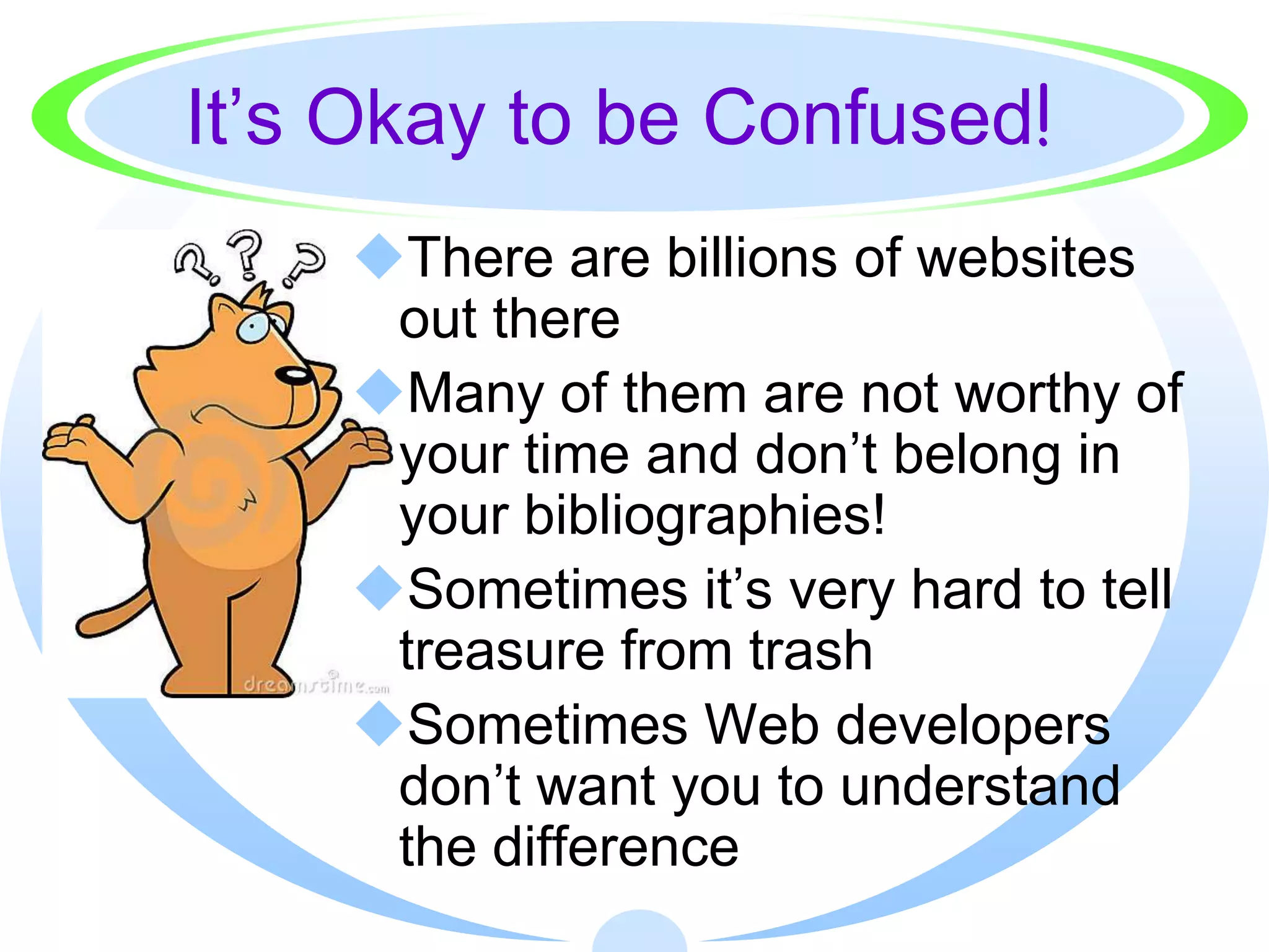 It’s Okay to be Confused!
    There are billions of websites
     out there
    Many of them are not worthy of
     your time and don’t belong in
     your bibliographies!
    Sometimes it’s very hard to tell
     treasure from trash
    Sometimes Web developers
     don’t want you to understand
     the difference
 