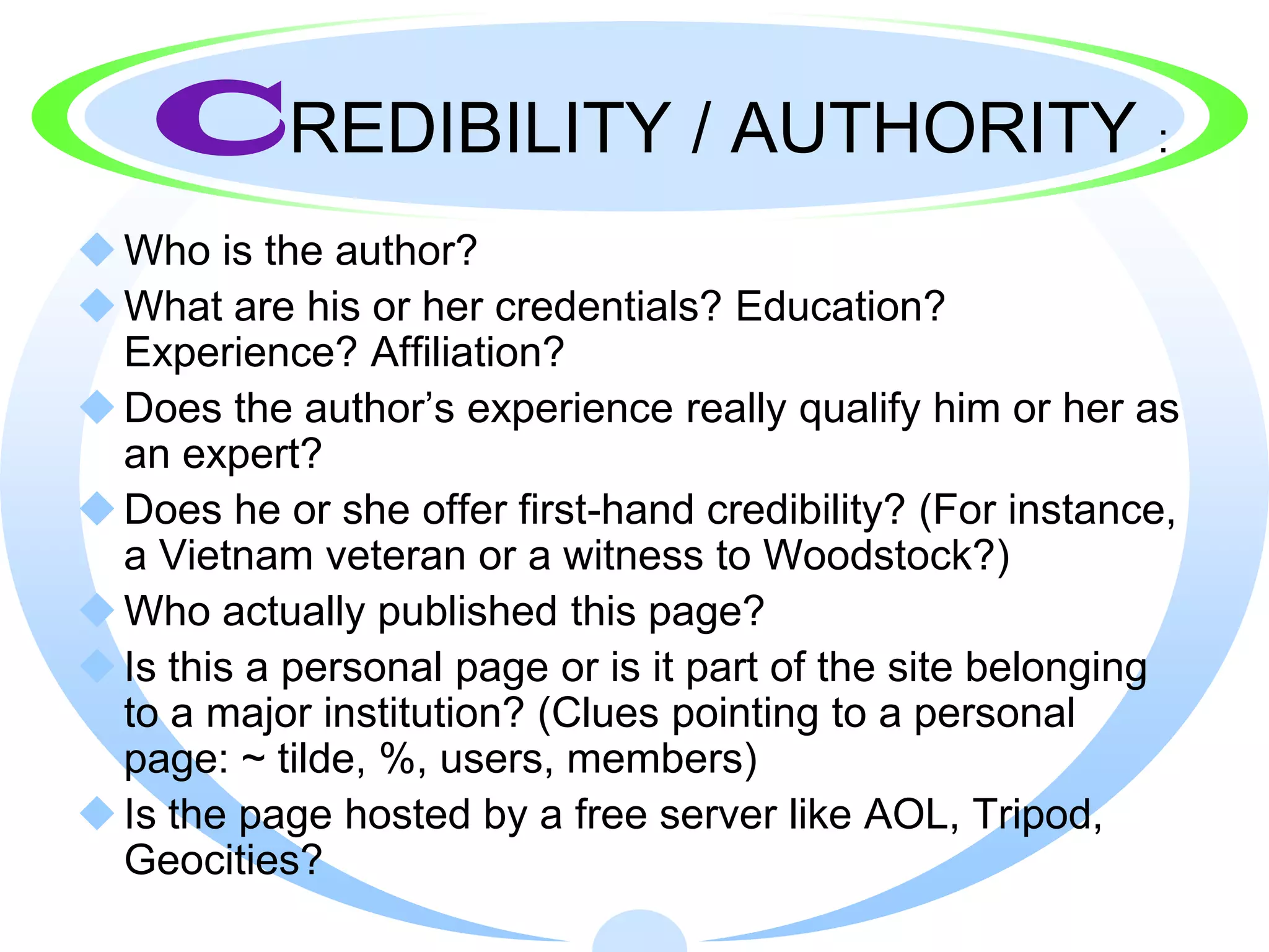 CREDIBILITY / AUTHORITY                                :

 Who is the author?
 What are his or her credentials? Education?
  Experience? Affiliation?
 Does the author’s experience really qualify him or her as
  an expert?
 Does he or she offer first-hand credibility? (For instance,
  a Vietnam veteran or a witness to Woodstock?)
 Who actually published this page?
 Is this a personal page or is it part of the site belonging
  to a major institution? (Clues pointing to a personal
  page: ~ tilde, %, users, members)
 Is the page hosted by a free server like AOL, Tripod,
  Geocities?
 