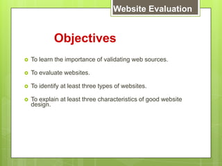 Objectives
 To learn the importance of validating web sources.
 To evaluate websites.
 To identify at least three types of websites.
 To explain at least three characteristics of good website
design.
Website Evaluation
 