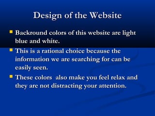 Design of the WebsiteDesign of the Website
 Backround colors of this website are lightBackround colors of this website are light
blue and white.blue and white.
 This is a rational choice because theThis is a rational choice because the
information we are searching for can beinformation we are searching for can be
easily seen.easily seen.
 These colors also make you feel relax andThese colors also make you feel relax and
they are not distracting your attention.they are not distracting your attention.
 