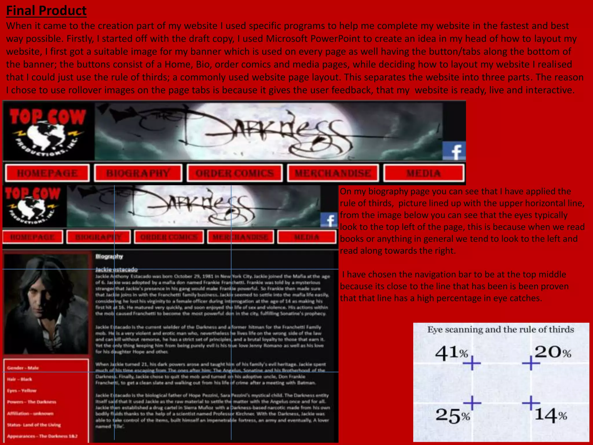 Final Product
When it came to the creation part of my website I used specific programs to help me complete my website in the fastest and best
way possible. Firstly, I started off with the draft copy, I used Microsoft PowerPoint to create an idea in my head of how to layout my
website, I first got a suitable image for my banner which is used on every page as well having the button/tabs along the bottom of
the banner; the buttons consist of a Home, Bio, order comics and media pages, while deciding how to layout my website I realised
that I could just use the rule of thirds; a commonly used website page layout. This separates the website into three parts. The reason
I chose to use rollover images on the page tabs is because it gives the user feedback, that my website is ready, live and interactive.
On my biography page you can see that I have applied the
rule of thirds, picture lined up with the upper horizontal line,
from the image below you can see that the eyes typically
look to the top left of the page, this is because when we read
books or anything in general we tend to look to the left and
read along towards the right.
I have chosen the navigation bar to be at the top middle
because its close to the line that has been is been proven
that that line has a high percentage in eye catches.
 