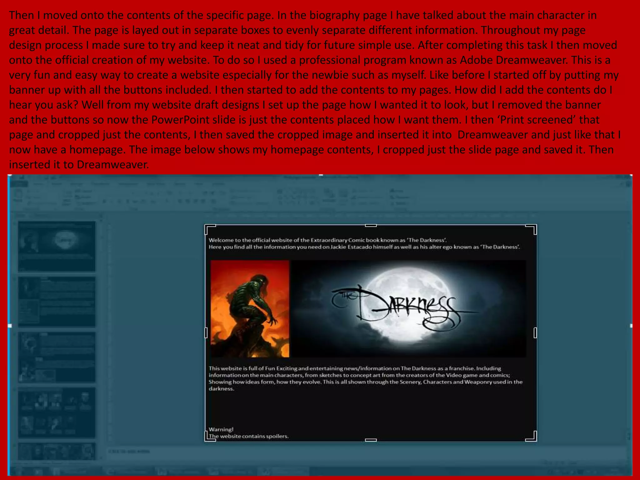 Then I moved onto the contents of the specific page. In the biography page I have talked about the main character in
great detail. The page is layed out in separate boxes to evenly separate different information. Throughout my page
design process I made sure to try and keep it neat and tidy for future simple use. After completing this task I then moved
onto the official creation of my website. To do so I used a professional program known as Adobe Dreamweaver. This is a
very fun and easy way to create a website especially for the newbie such as myself. Like before I started off by putting my
banner up with all the buttons included. I then started to add the contents to my pages. How did I add the contents do I
hear you ask? Well from my website draft designs I set up the page how I wanted it to look, but I removed the banner
and the buttons so now the PowerPoint slide is just the contents placed how I want them. I then ‘Print screened’ that
page and cropped just the contents, I then saved the cropped image and inserted it into Dreamweaver and just like that I
now have a homepage. The image below shows my homepage contents, I cropped just the slide page and saved it. Then
inserted it to Dreamweaver.
 