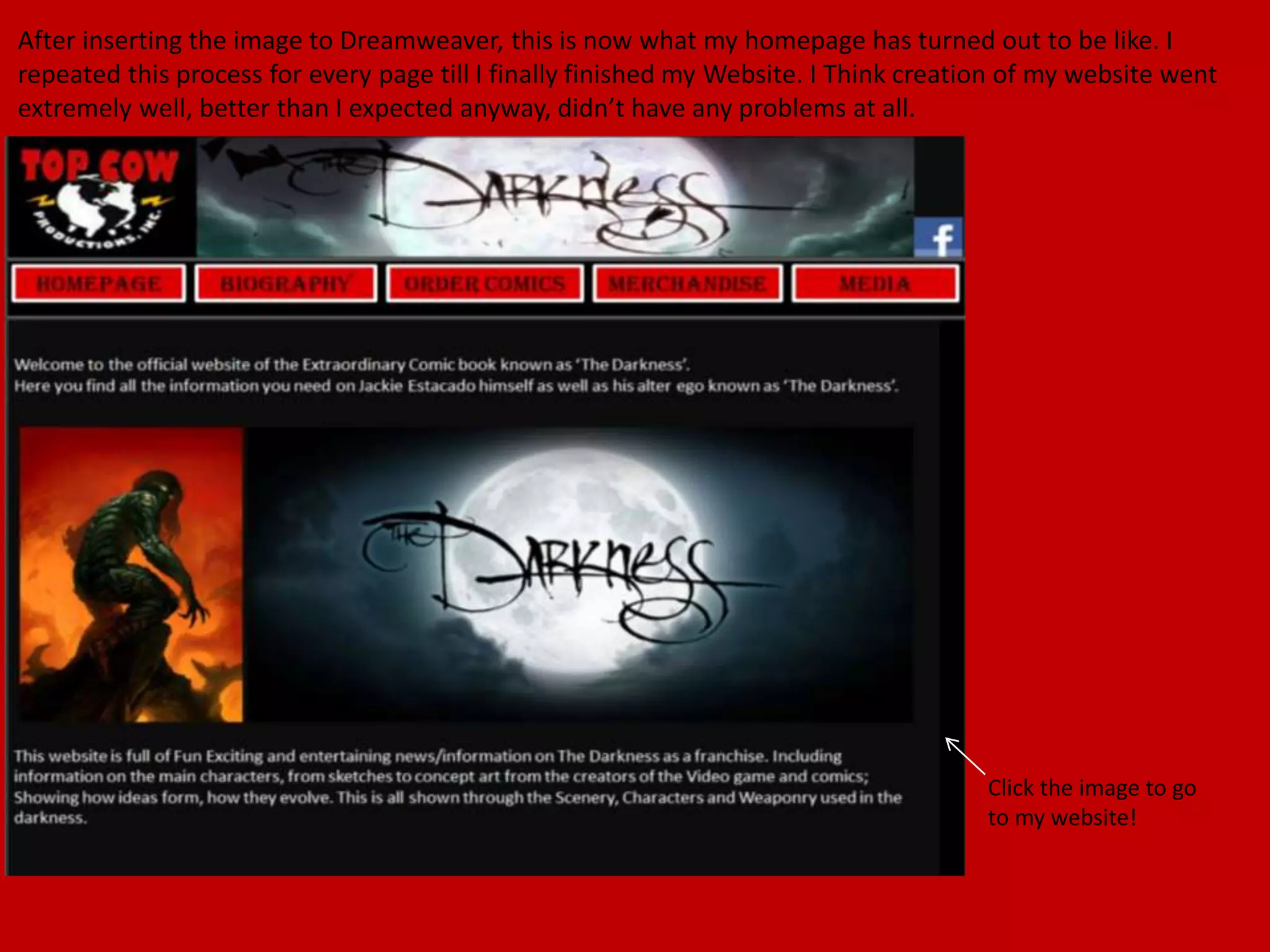 After inserting the image to Dreamweaver, this is now what my homepage has turned out to be like. I
repeated this process for every page till I finally finished my Website. I Think creation of my website went
extremely well, better than I expected anyway, didn’t have any problems at all.
Click the image to go
to my website!
 