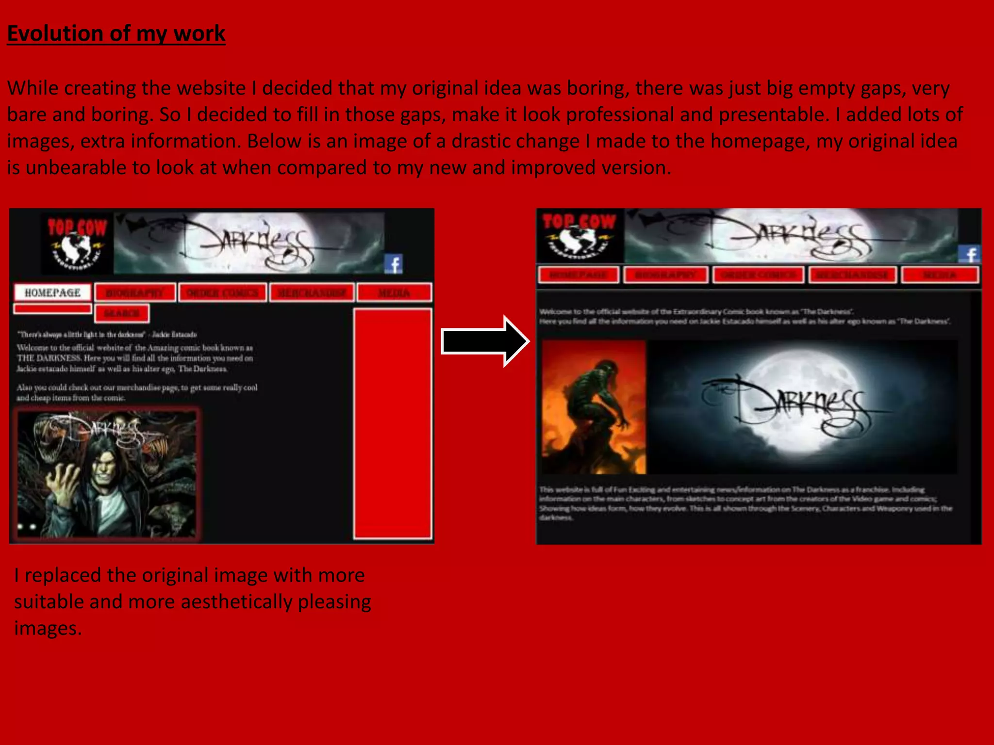 Evolution of my work
While creating the website I decided that my original idea was boring, there was just big empty gaps, very
bare and boring. So I decided to fill in those gaps, make it look professional and presentable. I added lots of
images, extra information. Below is an image of a drastic change I made to the homepage, my original idea
is unbearable to look at when compared to my new and improved version.
I replaced the original image with more
suitable and more aesthetically pleasing
images.
 