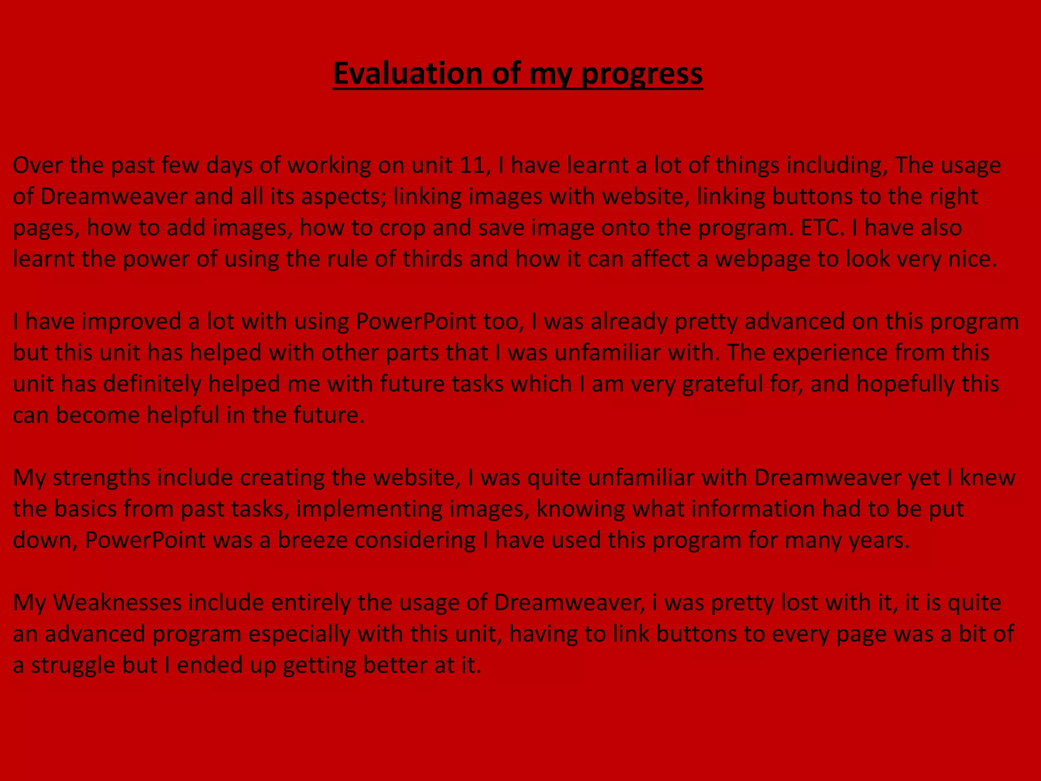 Evaluation of my progress
Over the past few days of working on unit 11, I have learnt a lot of things including, The usage
of Dreamweaver and all its aspects; linking images with website, linking buttons to the right
pages, how to add images, how to crop and save image onto the program. ETC. I have also
learnt the power of using the rule of thirds and how it can affect a webpage to look very nice.
I have improved a lot with using PowerPoint too, I was already pretty advanced on this program
but this unit has helped with other parts that I was unfamiliar with. The experience from this
unit has definitely helped me with future tasks which I am very grateful for, and hopefully this
can become helpful in the future.
My strengths include creating the website, I was quite unfamiliar with Dreamweaver yet I knew
the basics from past tasks, implementing images, knowing what information had to be put
down, PowerPoint was a breeze considering I have used this program for many years.
My Weaknesses include entirely the usage of Dreamweaver, i was pretty lost with it, it is quite
an advanced program especially with this unit, having to link buttons to every page was a bit of
a struggle but I ended up getting better at it.
 