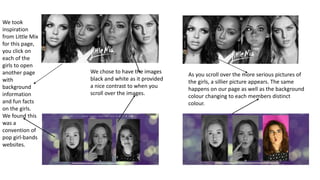 We took
inspiration
from Little Mix
for this page,
you click on
each of the
girls to open
another page
with
background
information
and fun facts
on the girls.
We found this
was a
convention of
pop girl-bands
websites.
As you scroll over the more serious pictures of
the girls, a sillier picture appears. The same
happens on our page as well as the background
colour changing to each members distinct
colour.
We chose to have the images
black and white as it provided
a nice contrast to when you
scroll over the images.
 
