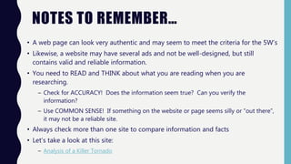 NOTES TO REMEMBER…
• A web page can look very authentic and may seem to meet the criteria for the 5W’s
• Likewise, a website may have several ads and not be well-designed, but still
contains valid and reliable information.
• You need to READ and THINK about what you are reading when you are
researching.
– Check for ACCURACY! Does the information seem true? Can you verify the
information?
– Use COMMON SENSE! If something on the website or page seems silly or “out there”,
it may not be a reliable site.
• Always check more than one site to compare information and facts
• Let’s take a look at this site:
– Analysis of a Killer Tornado
 