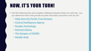 NOW, IT’S YOUR TURN!
• Visit the following links and complete a Website Evaluation Rubric for each site. Can
you determine which ones provide accurate information and which ones do not?
– Help Save the Pacific Tree Octopus
– Central Intelligence Agency
– Google Technology
– Internet Library
– The Dangers of DHMO
– Google Gulp
 