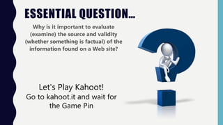 ESSENTIAL QUESTION…
Why is it important to evaluate
(examine) the source and validity
(whether something is factual) of the
information found on a Web site?
Let's Play Kahoot!
Go to kahoot.it and wait for
the Game Pin
 