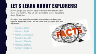 LET’S LEARN ABOUT EXPLORERS!
• Group 1: Cabot
• Group 2: Drake
• Group 3: Columbus
• Group 4: de Leon
• Group 5: Magellan
• Group 6: Hudson
• Group 7: Vespucci
In your groups, click on your assigned explorer and read the article
about your explorer. You will have to read and answer 3 questions
about this person.
Once you have located the answers to the questions about your
explorer, write them down. We will share what you learn with your
classmates:
 