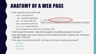 ANATOMY OF A WEB PAGE
• First, check the format of the URL
– .com – commercial site
– .org – nonprofit organization
– .gov – U.S. government site
– .edu – educational institution
– .us, .ca, uk – country domains
– Some companies now have their own domains (HP)
• Skim through the website. Does the site appear to be selling a product or service?
• Does there seem to be a lot of opinion in the content of the site? Check for the "emotional
language” of the site.
• Then, take a look at the site itself. Are there a lot of ads or distracting content?
– Example 1
– Example 2
– Example 3
 