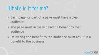 Each page, or part of a page must have a clear
audience
The page must actually deliver a benefit to that
audience
Delivering the benefit to the audience must result in a
benefit to the business
 