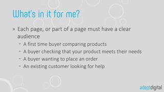 Each page, or part of a page must have a clear
audience
A first time buyer comparing products
A buyer checking that your product meets their needs
A buyer wanting to place an order
An existing customer looking for help
 