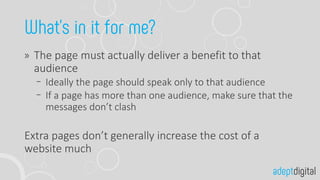 The page must actually deliver a benefit to that
audience
Ideally the page should speak only to that audience
If a page has more than one audience, make sure that the
messages don’t clash
Extra pages don’t generally increase the cost of a
website much
 