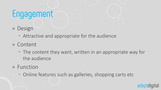 Design
Attractive and appropriate for the audience
Content
The content they want, written in an appropriate way for
the audience
Function
Online features such as galleries, shopping carts etc
 