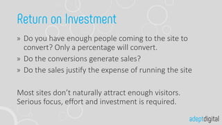 Do you have enough people coming to the site to
convert? Only a percentage will convert.
Do the conversions generate sales?
Do the sales justify the expense of running the site
Most sites don’t naturally attract enough visitors.
Serious focus, effort and investment is required.
 