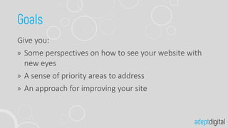 Give you:
Some perspectives on how to see your website with
new eyes
A sense of priority areas to address
An approach for improving your site
 