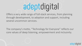 Offers a very wide range of full-stack services, from planning
through development, to adoption and support, including
several uncommon services.
The company’s motto, “Technology for Everyone” reflects our
core values of deep listening, empowerment and inclusivity.
 