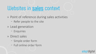 Point of reference during sales activities
Refer people to the site
Lead generation
Enquiries
Direct sales
Simple order form
Full online order form
 
