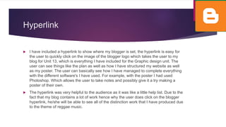Hyperlink
 I have included a hyperlink to show where my blogger is set, the hyperlink is easy for
the user to quickly click on the image of the blogger logo which takes the user to my
blog for Unit 13, which is everything I have included for the Graphic design unit. The
user can see things like the plan as well as how I have structured my website as well
as my poster. The user can basically see how I have managed to complete everything
with the different software's I have used. For example, with the poster I had used
Photoshop. Which allows the user to take notes and possibly give it a try making a
poster of their own.
 The hyperlink was very helpful to the audience as it was like a little help list. Due to the
fact that my blog contains a lot of work hence why the user does click on the blogger
hyperlink, he/she will be able to see all of the distinction work that I have produced due
to the theme of reggae music.
 