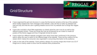 Grid/Structure
 I have organised the grid and structure in a way that the banner remains at the top of the website
which briefly explains the main message of the website. I also did this to make my website look
neat and tidy and that the user is getting reliable source from my website due to things like reggae
music.
 I have also included a short little explanation on clearly what the user must do as well as the
different posters shown. These are things like how we all teamed up as a class to create 26
posters of the theme reggae and how it originally formed its name.
 I have made four different website navigation bars which have been mentioned in the previous
slide to allow the user to switch to the different page of the website. There are four options for the
viewer which makes the consumer very organised in consuming information to the audience.
 Lastly on the side of the website, I have picked a design of a moving image also known as a G.I.F
image and is mainly made to show how the website looks professional.
 