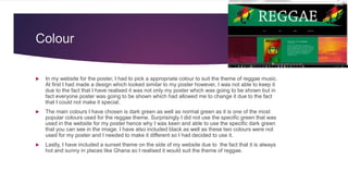 Colour
 In my website for the poster, I had to pick a appropriate colour to suit the theme of reggae music.
At first I had made a design which looked similar to my poster however, I was not able to keep it
due to the fact that I have realised it was not only my poster which was going to be shown but in
fact everyone poster was going to be shown which had allowed me to change it due to the fact
that I could not make it special.
 The main colours I have chosen is dark green as well as normal green as it is one of the most
popular colours used for the reggae theme. Surprisingly I did not use the specific green that was
used in the website for my poster hence why I was keen and able to use the specific dark green
that you can see in the image. I have also included black as well as these two colours were not
used for my poster and I needed to make it different so I had decided to use it.
 Lastly, I have included a sunset theme on the side of my website due to the fact that it is always
hot and sunny in places like Ghana so I realised it would suit the theme of reggae.
 