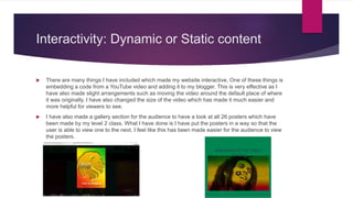 Interactivity: Dynamic or Static content
 There are many things I have included which made my website interactive, One of these things is
embedding a code from a YouTube video and adding it to my blogger. This is very effective as I
have also made slight arrangements such as moving the video around the default place of where
it was originally. I have also changed the size of the video which has made it much easier and
more helpful for viewers to see.
 I have also made a gallery section for the audience to have a look at all 26 posters which have
been made by my level 2 class. What I have done is I have put the posters in a way so that the
user is able to view one to the next. I feel like this has been made easier for the audience to view
the posters.
 