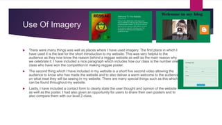 Use Of Imagery
 There were many things was well as places where I have used imagery. The first place in which I
have used it is the text for the short introduction to my website. This was very helpful to the
audience as they now know the reason behind a reggae website as well as the main reason why
we celebrate it. I have included a nice paragraph which includes how our class is the number one
class who have won the competition in making reggae poster.
 The second thing which I have included in my website is a short five second video allowing the
audience to know who has made the website and to also deliver a warm welcome to the audience
on what treat they will be seeing in my website. There are many special things such as this which
can be found throughout my website.
 Lastly, I have included a contact form to clearly state the user thought and opinion of the website
as well as the poster. I had also given an opportunity for users to share their own posters and to
also compare them with our level 2 class.
 