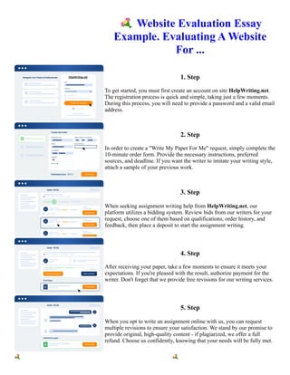 💐Website Evaluation Essay
Example. Evaluating A Website
For ...
1. Step
To get started, you must first create an account on site HelpWriting.net.
The registration process is quick and simple, taking just a few moments.
During this process, you will need to provide a password and a valid email
address.
2. Step
In order to create a "Write My Paper For Me" request, simply complete the
10-minute order form. Provide the necessary instructions, preferred
sources, and deadline. If you want the writer to imitate your writing style,
attach a sample of your previous work.
3. Step
When seeking assignment writing help from HelpWriting.net, our
platform utilizes a bidding system. Review bids from our writers for your
request, choose one of them based on qualifications, order history, and
feedback, then place a deposit to start the assignment writing.
4. Step
After receiving your paper, take a few moments to ensure it meets your
expectations. If you're pleased with the result, authorize payment for the
writer. Don't forget that we provide free revisions for our writing services.
5. Step
When you opt to write an assignment online with us, you can request
multiple revisions to ensure your satisfaction. We stand by our promise to
provide original, high-quality content - if plagiarized, we offer a full
refund. Choose us confidently, knowing that your needs will be fully met.
💐Website Evaluation Essay Example. Evaluating A Website For ... 💐Website Evaluation Essay Example.
Evaluating A Website For ...
 