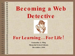 Becoming a Web Detective Samantha A. Silag Memorial School Library December, 2008 For Learning…For Life! 