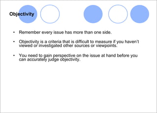 Objectivity Remember every issue has more than one side. Objectivity is a criteria that is difficult to measure if you haven’t viewed or investigated other sources or viewpoints. You need to gain perspective on the issue at hand before you can accurately judge objectivity. 
